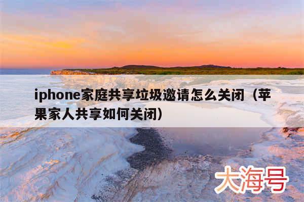 iphone家庭共享垃圾邀请怎么关闭（苹果家人共享如何关闭）