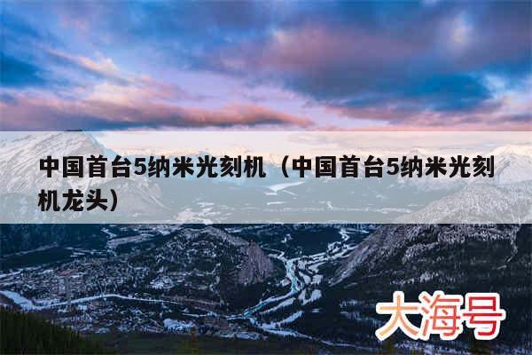 中国首台5纳米光刻机（中国首台5纳米光刻机龙头）