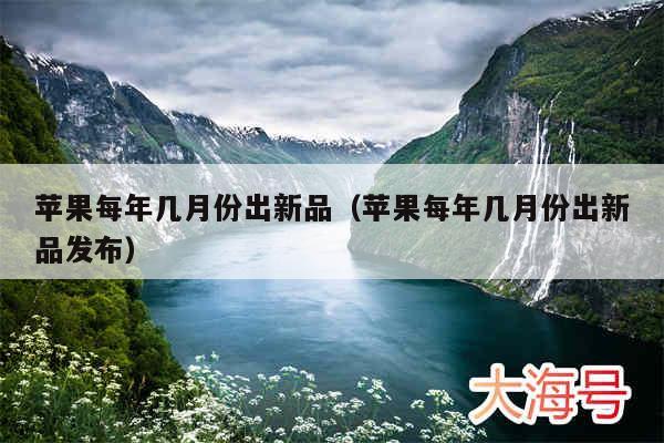 苹果每年几月份出新品（苹果每年几月份出新品发布）