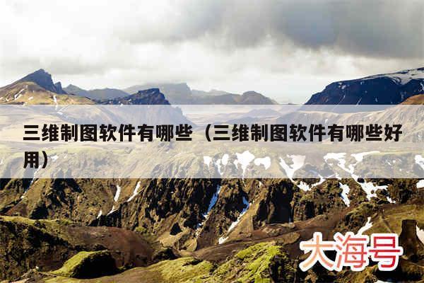 三维制图软件有哪些（三维制图软件有哪些好用）