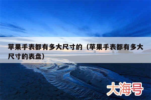 苹果手表都有多大尺寸的（苹果手表都有多大尺寸的表盘）