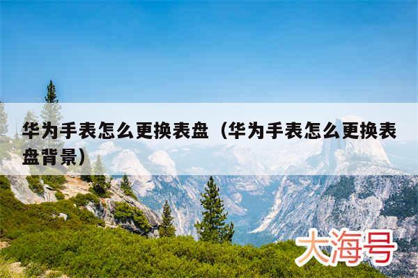 华为手表怎么更换表盘（华为手表怎么更换表盘背景）