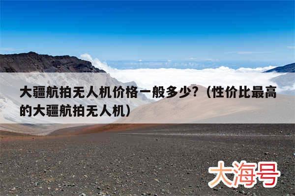 大疆航拍无人机价格一般多少?（性价比最高的大疆航拍无人机）
