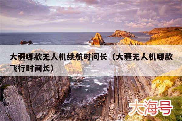 大疆哪款无人机续航时间长（大疆无人机哪款飞行时间长）