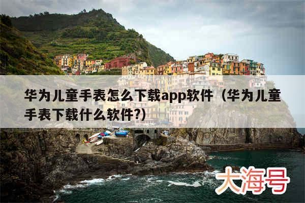 华为儿童手表怎么下载app软件（华为儿童手表下载什么软件?）
