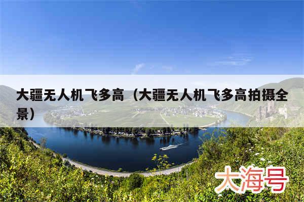 大疆无人机飞多高（大疆无人机飞多高拍摄全景）