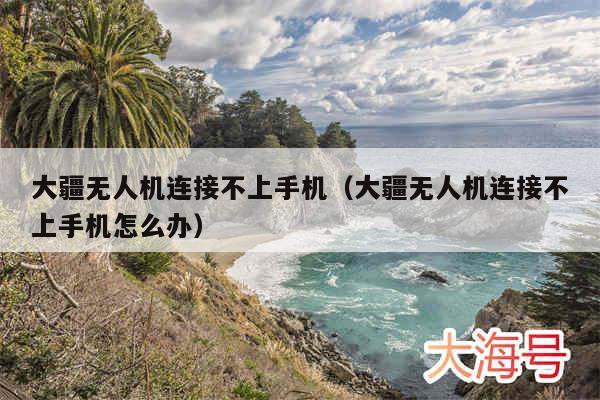 大疆无人机连接不上手机（大疆无人机连接不上手机怎么办）