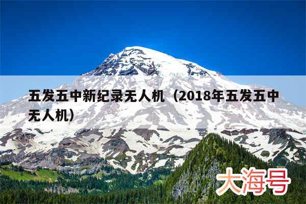 五发五中新纪录无人机（2018年五发五中无人机）