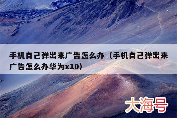 手机自己弹出来广告怎么办（手机自己弹出来广告怎么办华为x10）