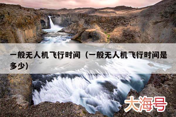 一般无人机飞行时间（一般无人机飞行时间是多少）