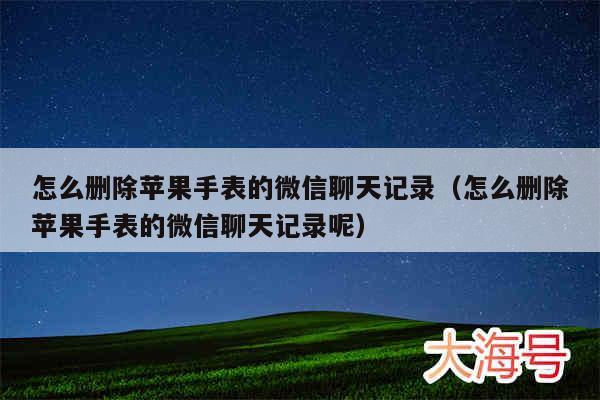 怎么删除苹果手表的微信聊天记录（怎么删除苹果手表的微信聊天记录呢）