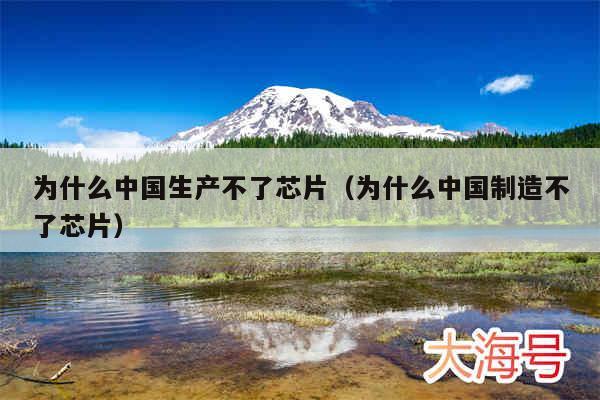 为什么中国生产不了芯片（为什么中国制造不了芯片）