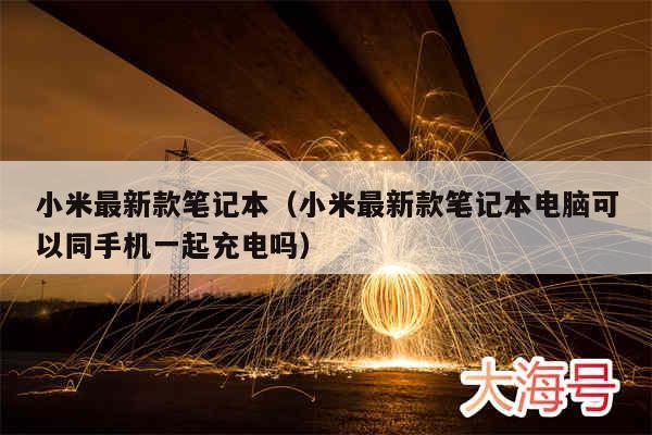 小米最新款笔记本（小米最新款笔记本电脑可以同手机一起充电吗）