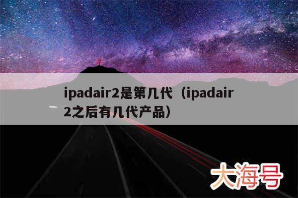 ipadair2是第几代（ipadair2之后有几代产品）