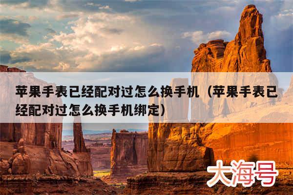 苹果手表已经配对过怎么换手机（苹果手表已经配对过怎么换手机绑定）