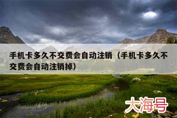 手机卡多久不交费会自动注销（手机卡多久不交费会自动注销掉）