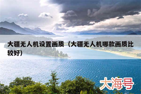 大疆无人机设置画质（大疆无人机哪款画质比较好）