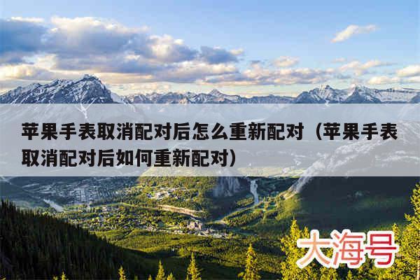 苹果手表取消配对后怎么重新配对（苹果手表取消配对后如何重新配对）