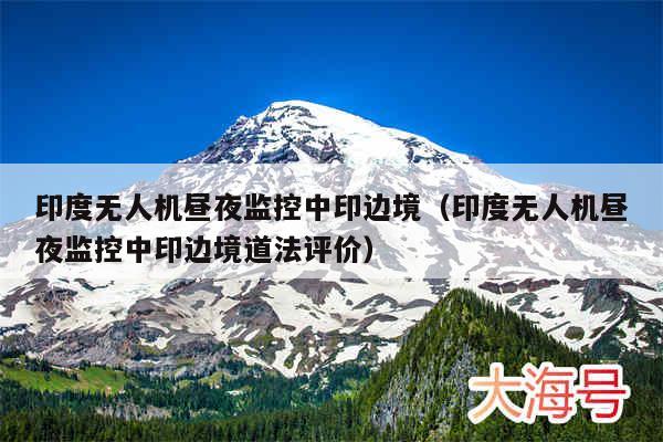 印度无人机昼夜监控中印边境（印度无人机昼夜监控中印边境道法评价）