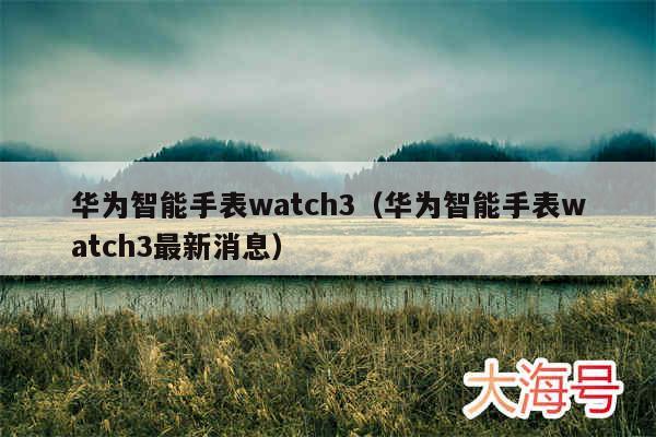 华为智能手表watch3（华为智能手表watch3最新消息）