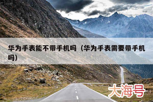华为手表能不带手机吗（华为手表需要带手机吗）
