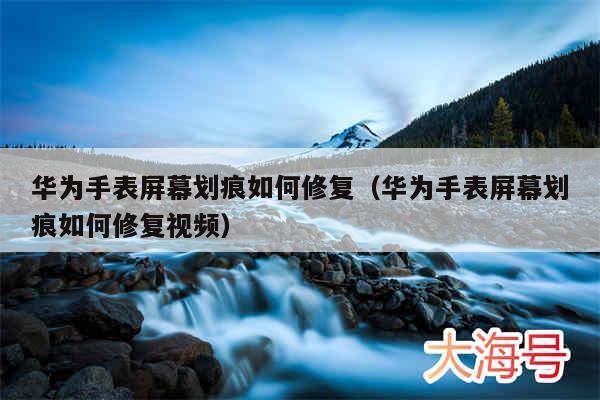 华为手表屏幕划痕如何修复（华为手表屏幕划痕如何修复视频）