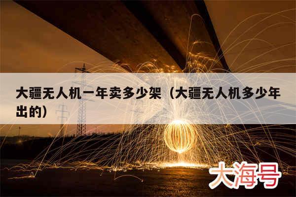 大疆无人机一年卖多少架（大疆无人机多少年出的）