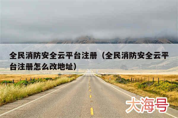 全民消防安全云平台注册（全民消防安全云平台注册怎么改地址）