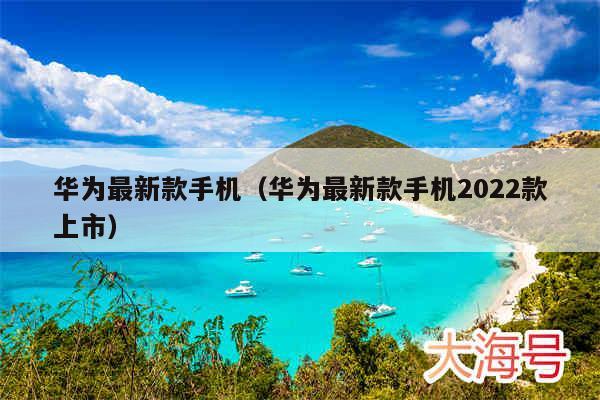 华为最新款手机（华为最新款手机2022款上市）
