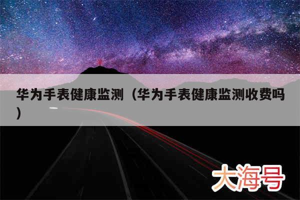 华为手表健康监测（华为手表健康监测收费吗）