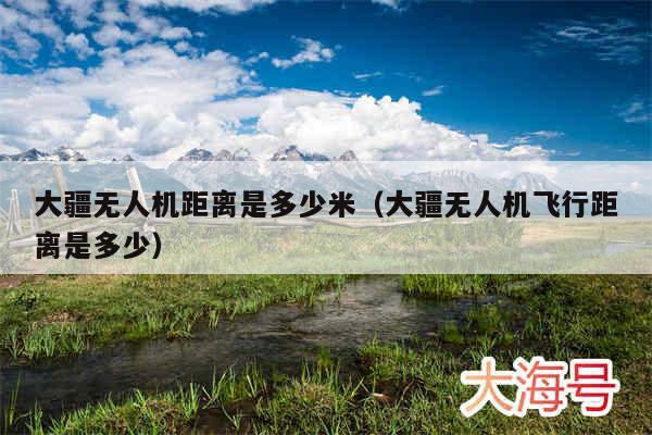大疆无人机距离是多少米（大疆无人机飞行距离是多少）