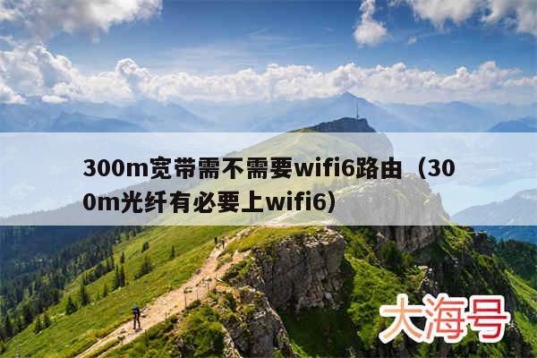 300m宽带需不需要wifi6路由（300m光纤有必要上wifi6）