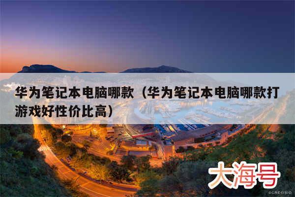 华为笔记本电脑哪款（华为笔记本电脑哪款打游戏好性价比高）