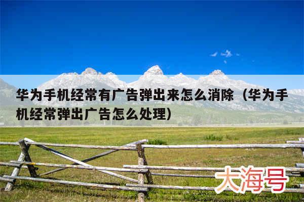 华为手机经常有广告弹出来怎么消除（华为手机经常弹出广告怎么处理）