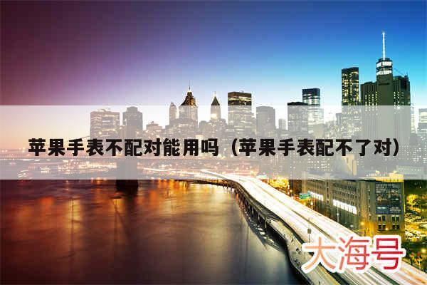苹果手表不配对能用吗（苹果手表配不了对）