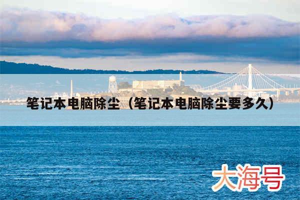 笔记本电脑除尘（笔记本电脑除尘要多久）