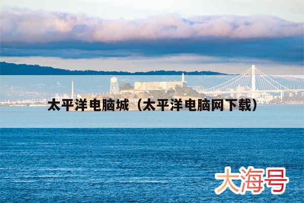 太平洋电脑城（太平洋电脑网下载）