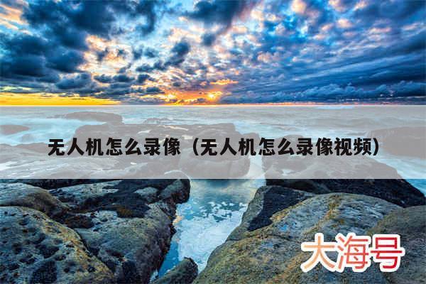 无人机怎么录像（无人机怎么录像视频）