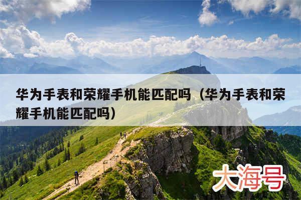 华为手表和荣耀手机能匹配吗（华为手表和荣耀手机能匹配吗）