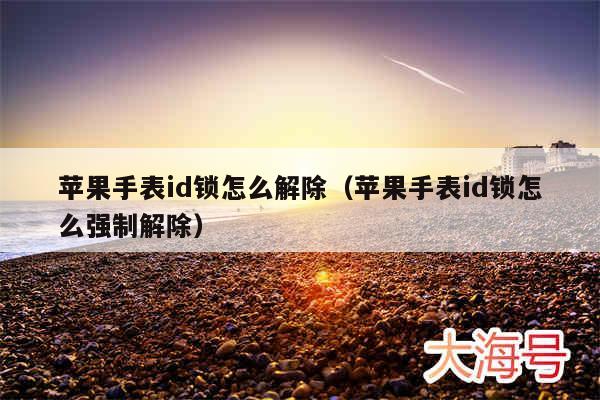 苹果手表id锁怎么解除（苹果手表id锁怎么强制解除）