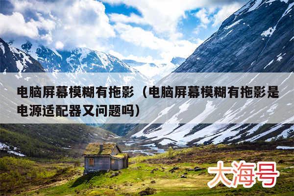 电脑屏幕模糊有拖影（电脑屏幕模糊有拖影是电源适配器又问题吗）
