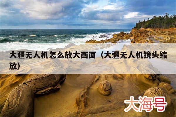 大疆无人机怎么放大画面（大疆无人机镜头缩放）