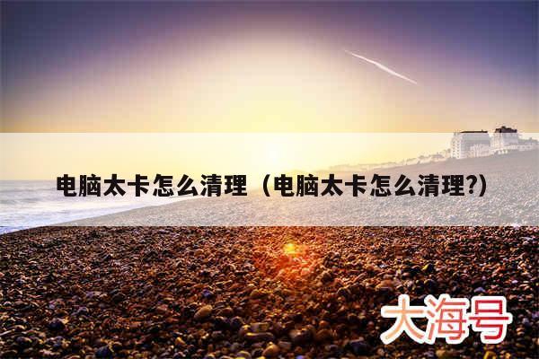 电脑太卡怎么清理（电脑太卡怎么清理?）