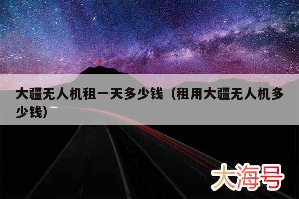 大疆无人机租一天多少钱（租用大疆无人机多少钱）