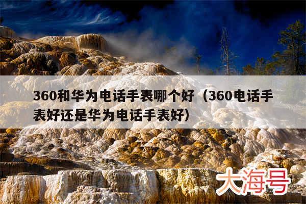 360和华为电话手表哪个好（360电话手表好还是华为电话手表好）