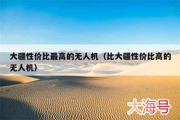 大疆性价比最高的无人机（比大疆性价比高的无人机）