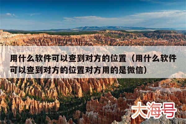 用什么软件可以查到对方的位置（用什么软件可以查到对方的位置对方用的是微信）