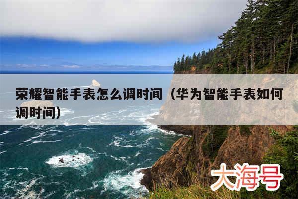 荣耀智能手表怎么调时间（华为智能手表如何调时间）