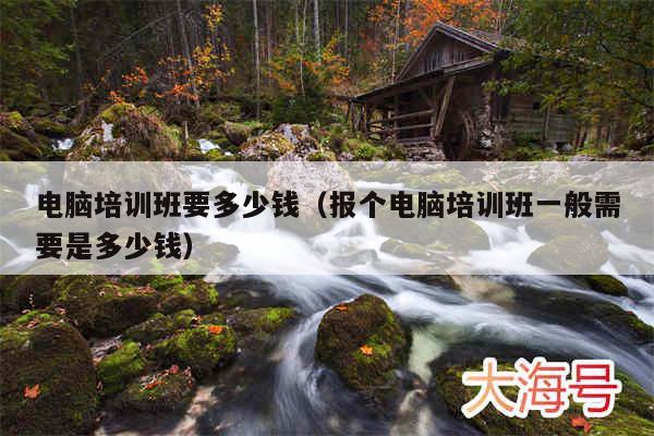 电脑培训班要多少钱（报个电脑培训班一般需要是多少钱）