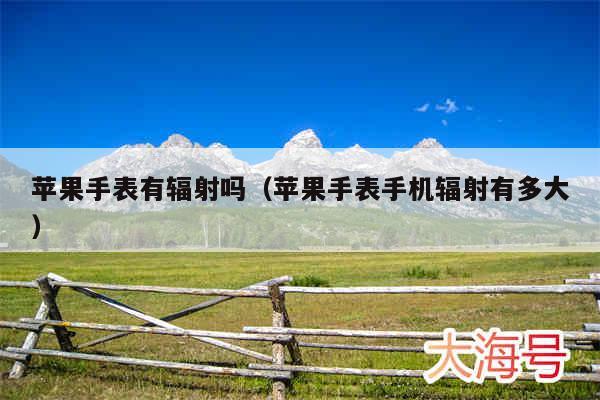 苹果手表有辐射吗（苹果手表手机辐射有多大）